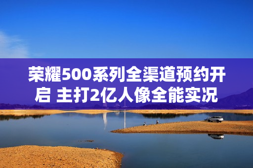 荣耀500系列全渠道预约开启 主打2亿人像全能实况 荣耀500系列全渠道预约开启 主打2亿人像全能实况