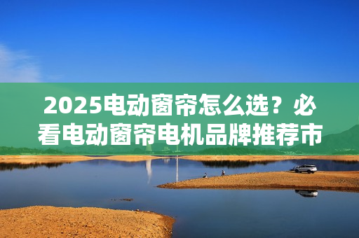 2025电动窗帘怎么选？必看电动窗帘电机品牌推荐市场分析报告！