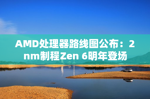 AMD处理器路线图公布：2nm制程Zen 6明年登场