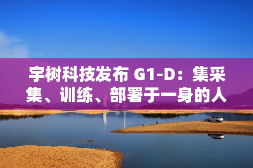 宇树科技发布 G1-D：集采集、训练、部署于一身的人形机器人工作站
