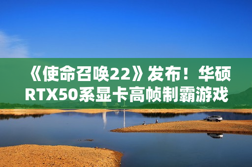 《使命召唤22》发布！华硕RTX50系显卡高帧制霸游戏战场