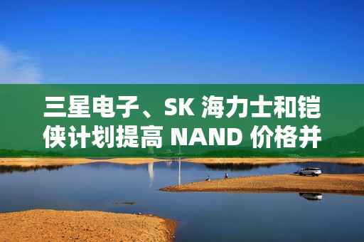三星电子、SK 海力士和铠侠计划提高 NAND 价格并减产
