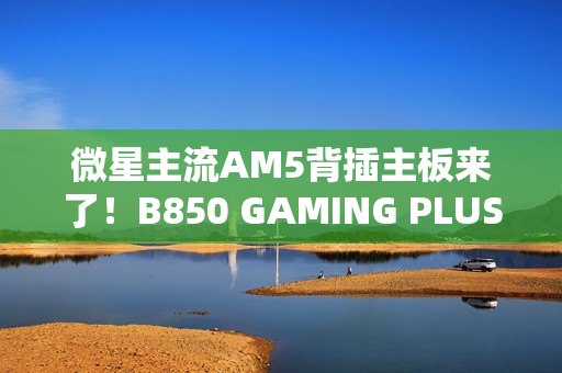 微星主流AM5背插主板来了！B850 GAMING PLUS WIFI PZ正式上市：1699元