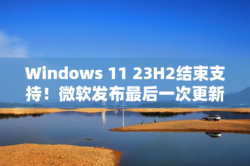Windows 11 23H2结束支持!微软发布最后一次更新 Windows 11 23H2结束支持!微软发布最后一次更新