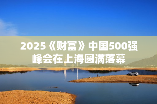 2025《财富》中国500强峰会在上海圆满落幕