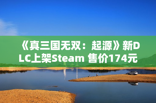 《真三国无双：起源》新DLC上架Steam 售价174元
