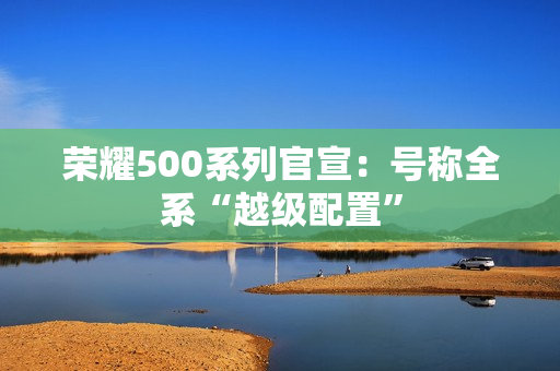 荣耀500系列官宣：号称全系“越级配置”