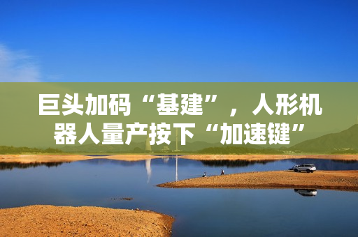 巨头加码“基建”，人形机器人量产按下“加速键”