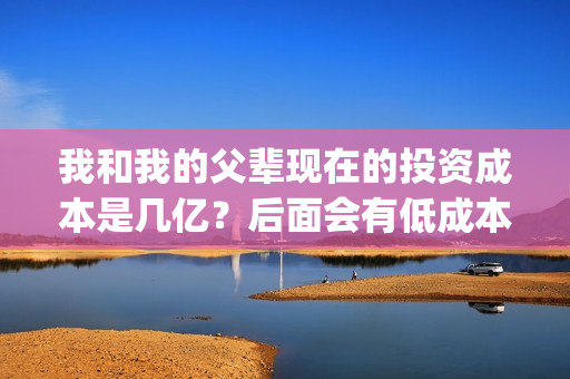 我和我的父辈现在的投资成本是几亿？后面会有低成本份额吗？(我和我的父辈现代文)