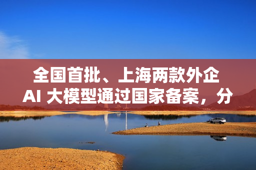 全国首批、上海两款外企 AI 大模型通过国家备案，分别来自特斯拉和沃尔沃