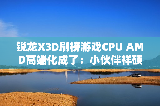 锐龙X3D刷榜游戏CPU AMD高端化成了：小伙伴祥硕业绩大涨