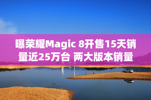曝荣耀Magic 8开售15天销量近25万台 两大版本销量接近