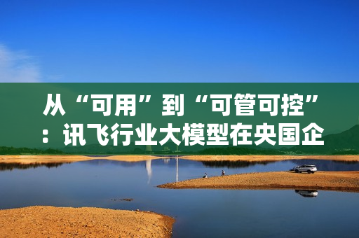 从“可用”到“可管可控”：讯飞行业大模型在央国企的上岸路径
