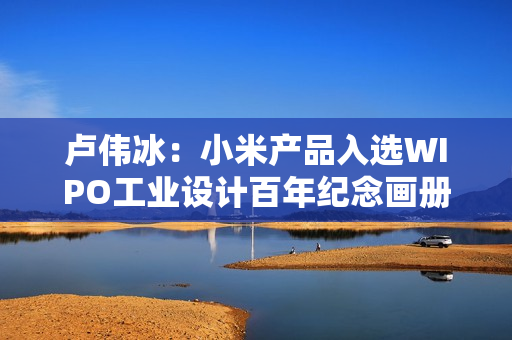 卢伟冰：小米产品入选WIPO工业设计百年纪念画册