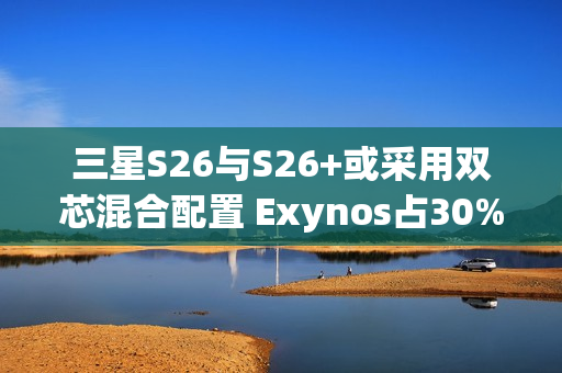 三星S26与S26+或采用双芯混合配置 Exynos占30%