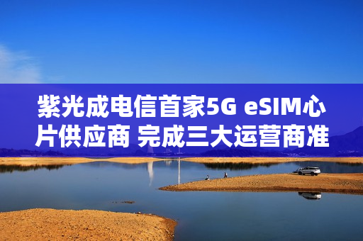 紫光成电信首家5G eSIM心片供应商 完成三大运营商准入