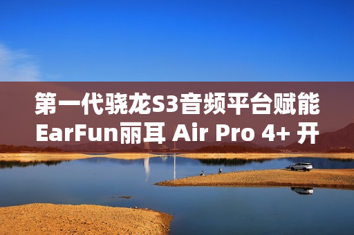 第一代骁龙S3音频平台赋能EarFun丽耳 Air Pro 4+ 开启母带级无损音频新体验