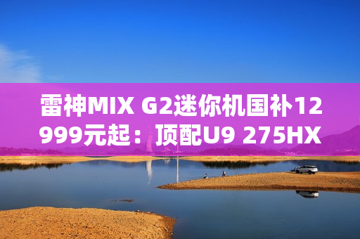 雷神MIX G2迷你机国补12999元起：顶配U9 275HX+RTX 5090