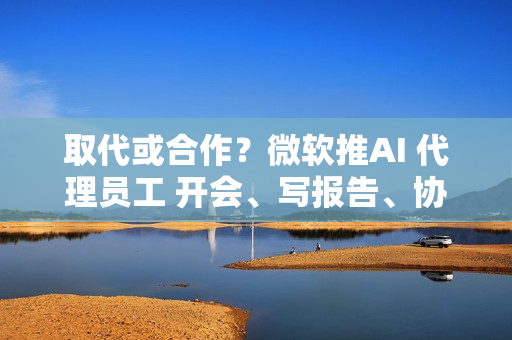 取代或合作？微软推AI 代理员工 开会、写报告、协作全包