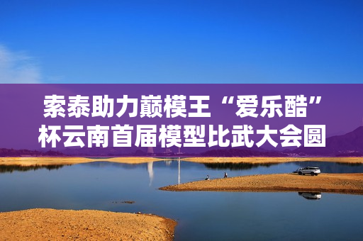 索泰助力巅模王“爱乐酷”杯云南首届模型比武大会圆满收官