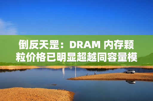 倒反天罡：DRAM 内存颗粒价格已明显超越同容量模组价格
