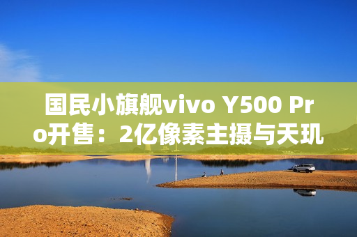 国民小旗舰vivo Y500 Pro开售:2亿像素主摄与天玑7400珠联璧合 国民小旗舰vivo Y500 Pro开售:2亿像素主摄与天玑7400珠联璧合