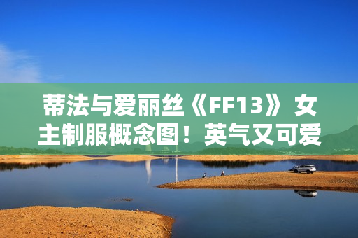 蒂法与爱丽丝《FF13》 女主制服概念图！英气又可爱