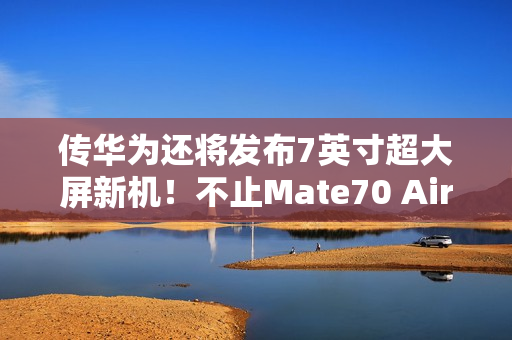传华为还将发布7英寸超大屏新机！不止Mate70 Air