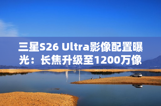 三星S26 Ultra影像配置曝光：长焦升级至1200万像素