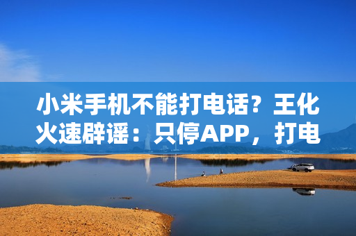 小米手机不能打电话？王化火速辟谣：只停APP，打电话功能正常！