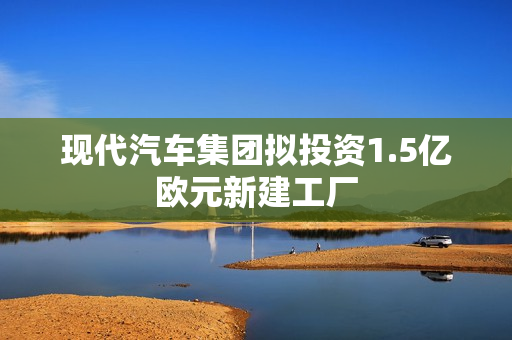 现代汽车集团拟投资1.5亿欧元新建工厂