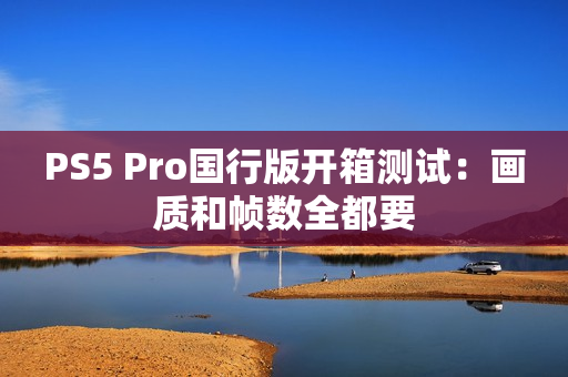 PS5 Pro国行版开箱测试：画质和帧数全都要