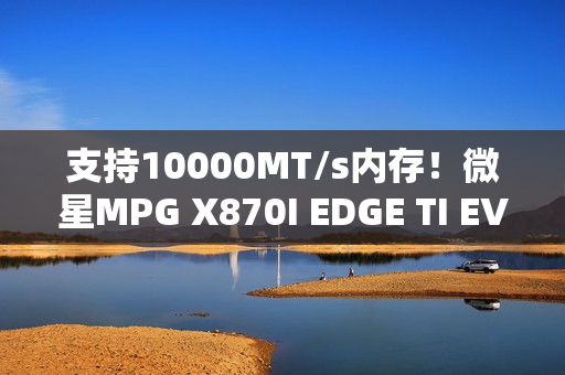 支持10000MT/s内存！微星MPG X870I EDGE TI EVO WIFI主板图赏
