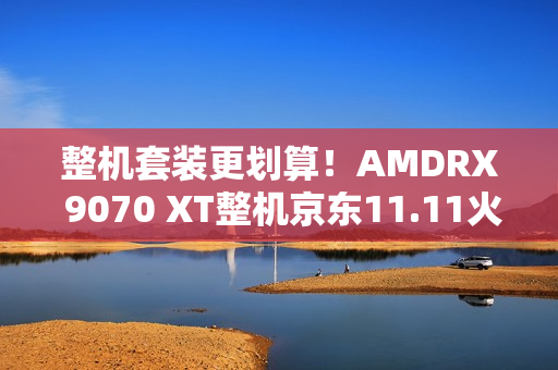 整机套装更划算！AMDRX 9070 XT整机京东11.11火热放“价”中