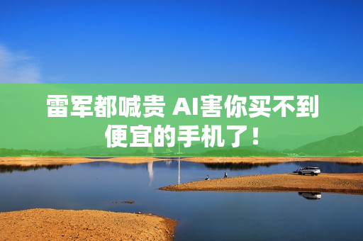 雷军都喊贵 AI害你买不到便宜的手机了！