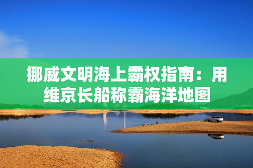 挪威文明海上霸权指南:用维京长船称霸海洋地图 挪威文明海上霸权指南:用维京长船称霸海洋地图