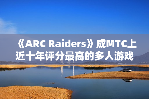 《ARC Raiders》成MTC上近十年评分最高的多人游戏