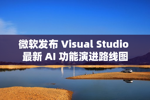 微软发布 Visual Studio 最新 AI 功能演进路线图