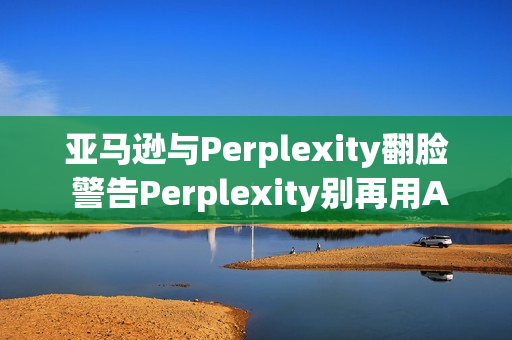 亚马逊与Perplexity翻脸 警告Perplexity别再用AI帮用户下单 亚马逊与Perplexity翻脸 警告Perplexity别再用AI帮用户下单