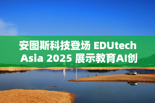安图斯科技登场 EDUtech Asia 2025 展示教育AI创新应用与智慧解决方案