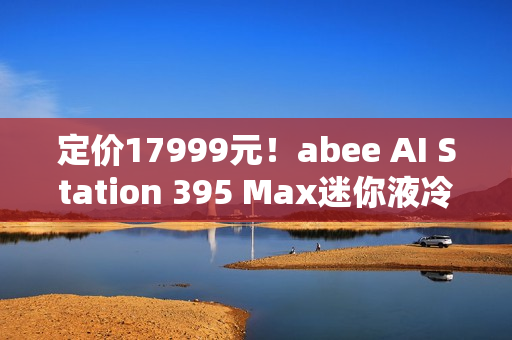 定价17999元！abee AI Station 395 Max迷你液冷AI工作站今天开售！
