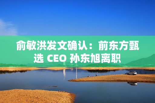 俞敏洪发文确认：前东方甄选 CEO 孙东旭离职