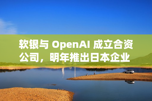 软银与 OpenAI 成立合资公司，明年推出日本企业 AI 解决方案
