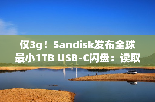 仅3g！Sandisk发布全球最小1TB USB-C闪盘：读取速度400MB/s