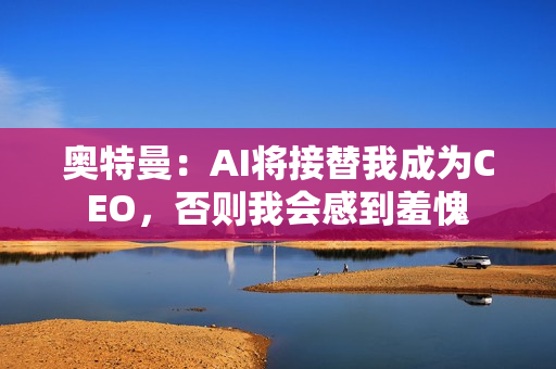 奥特曼：AI将接替我成为CEO，否则我会感到羞愧