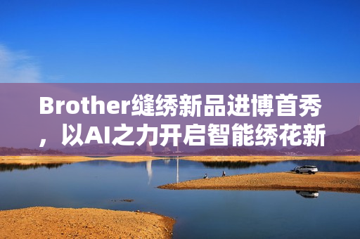 Brother缝绣新品进博首秀，以AI之力开启智能绣花新时代