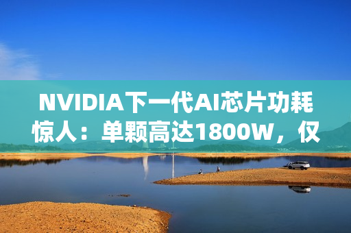 NVIDIA下一代AI芯片功耗惊人：单颗高达1800W，仅液冷系统就需40万元