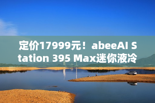 定价17999元!abeeAI Station 395 Max迷你液冷AI工作站今天开售! 定价17999元!abeeAI Station 395 Max迷你液冷AI工作站今天开售!