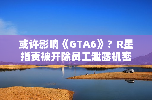 或许影响《GTA6》?R星指责被开除员工泄露机密 或许影响《GTA6》?R星指责被开除员工泄露机密