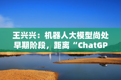王兴兴：机器人大模型尚处早期阶段，距离“ChatGPT 时刻”还有距离